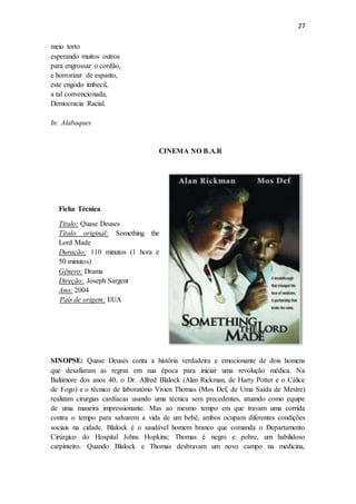 27
meio torto
esperando muitos outros
para engrossar o cordão,
e horrorizar de espanto,
este engodo imbecil,
a tal convencionada,
Democracia Racial.
In: Alabaques
CINEMA NO B.A.R
SINOPSE: Quase Deuses conta a história verdadeira e emocionante de dois homens
que desafiaram as regras em sua época para iniciar uma revolução médica. Na
Baltimore dos anos 40, o Dr. Alfred Blalock (Alan Rickman, de Harry Potter e o Cálice
de Fogo) e o técnico de laboratório Vivien Thomas (Mos Def, de Uma Saída de Mestre)
realizam cirurgias cardíacas usando uma técnica sem precedentes, atuando como equipe
de uma maneira impressionante. Mas ao mesmo tempo em que travam uma corrida
contra o tempo para salvarem a vida de um bebê, ambos ocupam diferentes condições
sociais na cidade. Blalock é o saudável homem branco que comanda o Departamento
Cirúrgico do Hospital Johns Hopkins; Thomas é negro e pobre, um habilidoso
carpinteiro. Quando Blalock e Thomas desbravam um novo campo na medicina,
Ficha Técnica
Título: Quase Deuses
Título original: Something the
Lord Made
Duração: 110 minutos (1 hora e
50 minutos)
Gênero: Drama
Direção: Joseph Sargent
Ano: 2004
País de origem: EUA
 