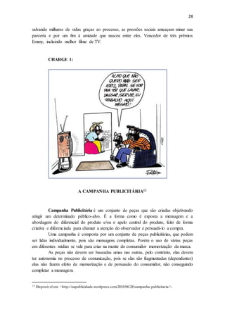 28
salvando milhares de vidas graças ao processo, as pressões sociais ameaçam minar sua
parceria e por um fim à amizade que nasceu entre eles. Vencedor de três prêmios
Emmy, incluindo melhor filme de TV.
CHARGE 1:
A CAMPANHA PUBLICITÁRIA12
Campanha Publicitária é um conjunto de peças que são criadas objetivando
atingir um determinado público-alvo. É a forma como é exposta a mensagem e a
abordagem do diferencial do produto e/ou o apelo central do produto, feito de forma
criativa e diferenciada para chamar a atenção do observador e persuadi-lo a compra.
Uma campanha é composta por um conjunto de peças publicitárias, que podem
ser lidas individualmente, pois são mensagens completas. Porém o uso de várias peças
em diferentes mídias se vale para criar na mente do consumidor memorização da marca.
As peças não devem ser baseadas umas nas outras, pelo contrário, elas devem
ter autonomia no processo de comunicação, pois se elas são fragmentadas (dependentes)
elas não fazem efeito de memorização e de persuasão do consumidor, não conseguindo
completar a mensagem.
12 Disponível em: <http://napublicidade.wordpress.com/2010/06/28/campanha-publicitaria/>.
 