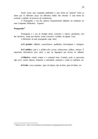 29
Sendo assim, uma campanha publicitária é uma forma de “amarrar” todas as
ideias que as diferentes peças em diferentes mídias irão abordar. É uma forma de
construir a unidade do processo de comunicação.
A Propaganda, é um dos gêneros frequentemente utilizados na realização de
uma Campanha Publicitária. Vejamos:
Propaganda13
Propaganda é o ato de divulgar ideias, conceitos e valores, geralmente, sem
fins lucrativos, tendo por objetivo tentar convencer o público de alguma coisa.
A fabricação de uma propaganda exige saber:
a) O produto: utilidade, características, qualidades, desvantagens e vantagens.
b) O público: qual é o público-alvo: jovens, adolescentes, adultos, crianças. É
importante determiná-lo para saber o tipo de linguagem que deverá ser utilizada.
c) Objetivo: vender sempre é a principal meta. Contudo, pode se apresentar
algo novo, causar impacto, despertar a curiosidade, aumentar a venda ou audiência, etc.
d) Estilo: cores, tamanhos, tipos de objetos, tipo de letra, pano de fundo, etc.
13 Disponível em: <http://www.brasilescola.com/redacao/a-propaganda-persuasao.htm>.
 