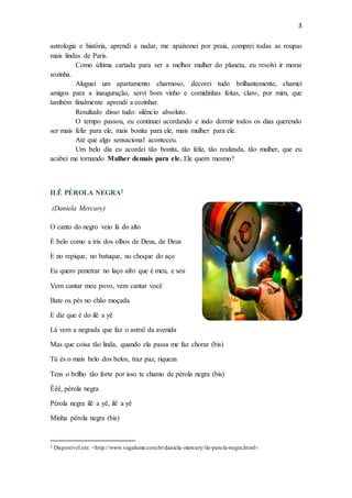 3
astrologia e história, aprendi a nadar, me apaixonei por praia, comprei todas as roupas
mais lindas de Paris.
Como última cartada para ser a melhor mulher do planeta, eu resolvi ir morar
sozinha.
Aluguei um apartamento charmoso, decorei tudo brilhantemente, chamei
amigos para a inauguração, servi bom vinho e comidinhas feitas, claro, por mim, que
também finalmente aprendi a cozinhar.
Resultado disso tudo: silêncio absoluto.
O tempo passou, eu continuei acordando e indo dormir todos os dias querendo
ser mais feliz para ele, mais bonita para ele, mais mulher para ele.
Até que algo sensacional aconteceu.
Um belo dia eu acordei tão bonita, tão feliz, tão realizada, tão mulher, que eu
acabei me tornando Mulher demais para ele. Ele quem mesmo?
ILÊ PÉROLA NEGRA2
(Daniela Mercury)
O canto do negro veio lá do alto
É belo como a íris dos olhos de Deus, de Deus
E no repique, no batuque, no choque do aço
Eu quero penetrar no laço afro que é meu, e seu
Vem cantar meu povo, vem cantar você
Bate os pés no chão moçada
E diz que é do ilê a yê
Lá vem a negrada que faz o astral da avenida
Mas que coisa tão linda, quando ela passa me faz chorar (bis)
Tú és o mais belo dos belos, traz paz, riqueza
Tens o brilho tão forte por isso te chamo de pérola negra (bis)
Êêê, pérola negra
Pérola negra ilê a yê, ilê a yê
Minha pérola negra (bis)
2 Disponível em: <http://www.vagalume.com.br/daniela-mercury/ile-perola-negra.html>.
 
