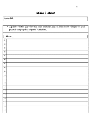 30
Mãos à obra!
Aluno (a):
 A partir de tudo o que vimos nas aulas anteriores, use sua criatividade e imaginação para
produzir sua própria Campanha Publicitária.
Título:
01
02
03
04
05
06
07
08
09
10
11
12
13
14
15
16
17
18
19
 