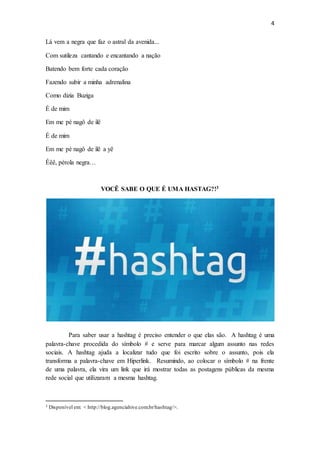 4
Lá vem a negra que faz o astral da avenida...
Com sutileza cantando e encantando a nação
Batendo bem forte cada coração
Fazendo subir a minha adrenalina
Como dizia Buziga
É de mim
Em me pé nagô de ilê
É de mim
Em me pé nagô de ilê a yê
Êêê, pérola negra…
VOCÊ SABE O QUE É UMA HASTAG?!3
Para saber usar a hashtag é preciso entender o que elas são. A hashtag é uma
palavra-chave procedida do símbolo # e serve para marcar algum assunto nas redes
sociais. A hashtag ajuda a localizar tudo que foi escrito sobre o assunto, pois ela
transforma a palavra-chave em Hiperlink. Resumindo, ao colocar o símbolo # na frente
de uma palavra, ela vira um link que irá mostrar todas as postagens públicas da mesma
rede social que utilizaram a mesma hashtag.
3 Disponível em: < http://blog.agenciahive.com.br/hashtag/>.
 