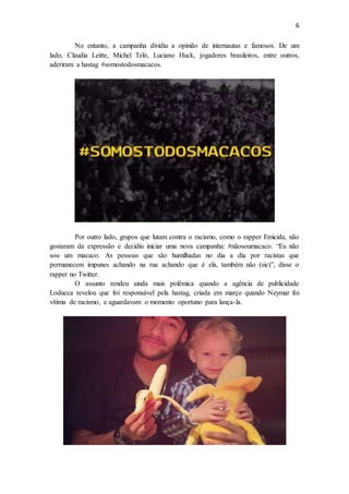 6
No entanto, a campanha dividiu a opinião de internautas e famosos. De um
lado, Claudia Leitte, Michel Teló, Luciano Huck, jogadores brasileiros, entre outros,
aderiram a hastag #somostodosmacacos.
Por outro lado, grupos que lutam contra o racismo, como o rapper Emicida, não
gostaram da expressão e decidiu iniciar uma nova campanha: #nãosoumacaco. “Eu não
sou um macaco. As pessoas que são humilhadas no dia a dia por racistas que
permanecem impunes achando na rua achando que é ela, também não (sic)”, disse o
rapper no Twitter.
O assunto rendeu ainda mais polêmica quando a agência de publicidade
Loducca revelou que foi responsável pela hastag, criada em março quando Neymar foi
vítima de racismo, e aguardavam o momento oportuno para lança-la.
 