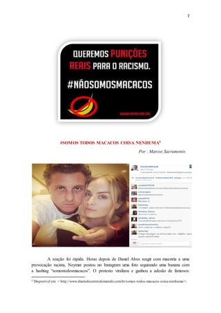 7
#SOMOS TODOS MACACOS COISA NENHUMA5
Por : Marcos Sacramento
A reação foi rápida. Horas depois de Daniel Alves reagir com maestria a uma
provocação racista, Neymar postou no Instagram uma foto segurando uma banana com
a hashtag “somostodosmacacos”. O protesto viralizou e ganhou a adesão de famosos:
5 Disponível em: < http://www.diariodocentrodomundo.com.br/somos-todos-macacos-coisa-nenhuma/>.
 