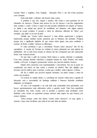 8
Luciano Huck e Angélica, Ivete Sangalo, Alexandre Pires e até Inri Cristo posaram
com a banana.
Seria tudo lindo e altruísta não fossem duas coisas.
A primeira é que nós, negros e pardos, não somos e nem gostamos de ser
chamados de macacos. Chamar uma pessoa de cor de macaco é um dos xingamentos
mais comuns e cruéis. Coloca o negro em uma posição subalterna em relação ao branco,
ao aludir a um animal que apesar de semelhante aos humanos está alguns andares
abaixo na escala evolutiva. É pesado e cheio de subtextos, diferente de “tição”, por
exemplo, que alude só ao tom da pele.
Admitir que “somos todos macacos” é uma defesa equivocada e perigosa.
Equivocada porque nenhum racista questiona que os humanos são primatas. Perigosa
porque traz o significado implícito de que somos todos iguais, mas para combater o
racismo de frente é melhor destacar as diferenças.
O outro problema é que o movimento “Somos todos macacos” não foi tão
espontâneo. A sacada de Neymar na verdade já estava planejada por uma agência de
publicidade. Até aí tudo bem, porque as ofensas são tão corriqueiras que não surpreende
deixar uma resposta pronta.
Só que hoje a grife do Luciano Huck lançou a camisa referente à campanha.
Com uma estampa fazendo referência à manjada banana de Andy Warhol, está sendo
vendida a 69 reais. A imagem promocional mostra um casal de modelos brancos.
Daniel Alves protestou com espontaneidade e irreverência. Seu ato já pode ser
considerado um marco na luta contra o racismo no futebol. Mas não significa que
devemos dar de ombros para o racismo e achar que a melhor saída é ignorar a ofensa.
Ele fez o melhor que possível naquele momento, em pleno campo e antes de
cobrar um escanteio.
Foi notícia no mundo inteiro e o problema do racismo voltou para a agenda de
discussão sem a necessidade de hashtags artificiais e famosos forçando semblante
indignado no Instagram.
Aí vem a tal campanha e na cola dela uma camisetinha bem oportunista, sem
buscar questionamentos mais elaborados sobre a questão racial. Tudo bem superficial,
na velocidade das redes sociais, sem se prender a questões mais profundas como
defender cotas raciais ou questionar porque morrem mais negros do que brancos por
causas violentas.
Talvez porque, como eles dizem, “somos todos macacos”, ou seja, iguais, e
racismo é uma coisa de idiotas que estão lá do outro lado do mundo.
 