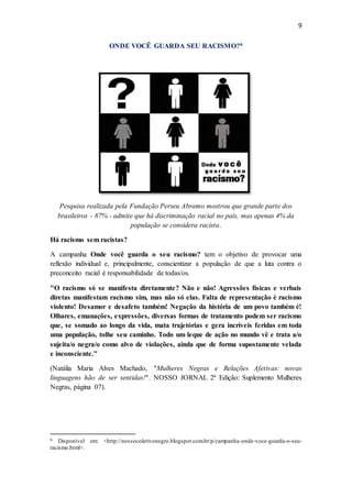 9
ONDE VOCÊ GUARDA SEU RACISMO?6
Pesquisa realizada pela Fundação Perseu Abramo mostrou que grande parte dos
brasileiros - 87% - admite que há discriminação racial no país, mas apenas 4% da
população se considera racista.
Há racismo sem racistas?
A campanha Onde você guarda o seu racismo? tem o objetivo de provocar uma
reflexão individual e, principalmente, conscientizar a população de que a luta contra o
preconceito racial é responsabilidade de todas/os.
"O racismo só se manifesta diretamente? Não e não! Agressões físicas e verbais
diretas manifestam racismo sim, mas não só elas. Falta de representação é racismo
violento! Desamor e desafeto também! Negação da história de um povo também é!
Olhares, emanações, expressões, diversas formas de tratamento podem ser racismo
que, se somado ao longo da vida, mata trajetórias e gera incríveis feridas em toda
uma população, tolhe seu caminho. Todo um leque de ação no mundo vê e trata a/o
sujeita/o negra/o como alvo de violações, ainda que de forma supostamente velada
e inconsciente."
(Natália Maria Alves Machado, "Mulheres Negras e Relações Afetivas: novas
linguagens hão de ser sentidas!". NOSSO JORNAL 2ª Edição: Suplemento Mulheres
Negras, página 07).
6 Disponível em: <http://nossocoletivonegro.blogspot.com.br/p/campanha-onde-voce-guarda-o-seu-
racismo.html>.
 