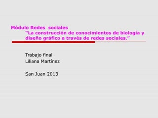 Módulo Redes sociales
“La construcción de conocimientos de biología y
diseño gráfico a través de redes sociales.”
Trabajo final
Liliana Martínez
San Juan 2013
 