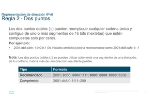 10
© 2021 Cisco y/o sus filiales. Todos los derechos reservados. Información
confidencial de Cisco
Representación de dirección IPv6
Regla 2 - Dos puntos
Los dos puntos dobles (::) pueden reemplazar cualquier cadena única y
contigua de uno o más segmentos de 16 bits (hextetos) que estén
compuestas solo por ceros.
Por ejemplo:
• 2001:db8:cafe: 1:0:0:0:1 (0s iniciales omitidos) podría representarse como 2001:db8:cafe:1: :1
Nota: Los dos puntos dobles (::) se pueden utilizar solamente una vez dentro de una dirección;
de lo contrario, habría más de una dirección resultante posible.
Tipo Formato
Recomendado 2001: 0db8: 0000:1111: 0000: 0000: 0000: 0200
Comprimido 2001:db8:0:1111::200
 