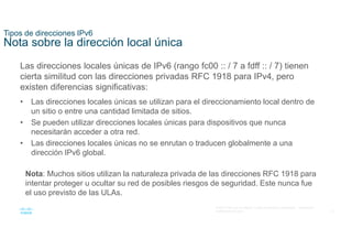 15
© 2021 Cisco y/o sus filiales. Todos los derechos reservados. Información
confidencial de Cisco
Tipos de direcciones IPv6
Nota sobre la dirección local única
Las direcciones locales únicas de IPv6 (rango fc00 :: / 7 a fdff :: / 7) tienen
cierta similitud con las direcciones privadas RFC 1918 para IPv4, pero
existen diferencias significativas:
• Las direcciones locales únicas se utilizan para el direccionamiento local dentro de
un sitio o entre una cantidad limitada de sitios.
• Se pueden utilizar direcciones locales únicas para dispositivos que nunca
necesitarán acceder a otra red.
• Las direcciones locales únicas no se enrutan o traducen globalmente a una
dirección IPv6 global.
Nota: Muchos sitios utilizan la naturaleza privada de las direcciones RFC 1918 para
intentar proteger u ocultar su red de posibles riesgos de seguridad. Este nunca fue
el uso previsto de las ULAs.
 