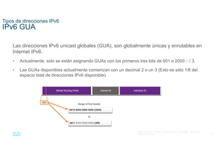 16
© 2021 Cisco y/o sus filiales. Todos los derechos reservados. Información
confidencial de Cisco
Tipos de direcciones IPv6
IPv6 GUA
Las direcciones IPv6 unicast globales (GUA), son globalmente únicas y enrutables en
Internet IPv6.
• Actualmente, solo se están asignando GUAs con los primeros tres bits de 001 o 2000 :: / 3.
• Las GUAs disponibles actualmente comienzan con un decimal 2 o un 3 (Esto es sólo 1/8 del
espacio total de direcciones IPv6 disponible).
 