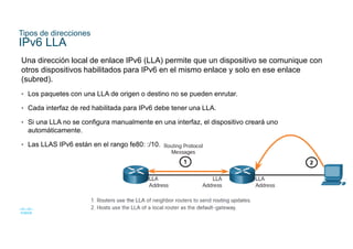 18
© 2021 Cisco y/o sus filiales. Todos los derechos reservados. Información
confidencial de Cisco
Tipos de direcciones
IPv6 LLA
Una dirección local de enlace IPv6 (LLA) permite que un dispositivo se comunique con
otros dispositivos habilitados para IPv6 en el mismo enlace y solo en ese enlace
(subred).
• Los paquetes con una LLA de origen o destino no se pueden enrutar.
• Cada interfaz de red habilitada para IPv6 debe tener una LLA.
• Si una LLA no se configura manualmente en una interfaz, el dispositivo creará uno
automáticamente.
• Las LLAS IPv6 están en el rango fe80: :/10.
 