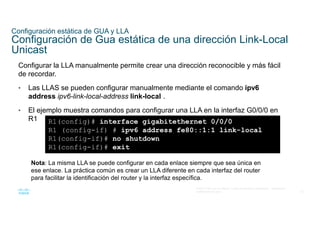 22
© 2021 Cisco y/o sus filiales. Todos los derechos reservados. Información
confidencial de Cisco
Configuración estática de GUA y LLA
Configuración de Gua estática de una dirección Link-Local
Unicast
Configurar la LLA manualmente permite crear una dirección reconocible y más fácil
de recordar.
• Las LLAS se pueden configurar manualmente mediante el comando ipv6
address ipv6-link-local-address link-local .
• El ejemplo muestra comandos para configurar una LLA en la interfaz G0/0/0 en
R1 R1(config)# interface gigabitethernet 0/0/0
R1 (config-if) # ipv6 address fe80::1:1 link-local
R1(config-if)# no shutdown
R1(config-if)# exit
Nota: La misma LLA se puede configurar en cada enlace siempre que sea única en
ese enlace. La práctica común es crear un LLA diferente en cada interfaz del router
para facilitar la identificación del router y la interfaz específica.
 
