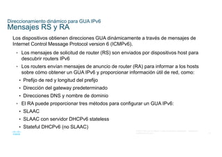 24
© 2021 Cisco y/o sus filiales. Todos los derechos reservados. Información
confidencial de Cisco
Direccionamiento dinámico para GUA IPv6
Mensajes RS y RA
Los dispositivos obtienen direcciones GUA dinámicamente a través de mensajes de
Internet Control Message Protocol version 6 (ICMPv6).
• Los mensajes de solicitud de router (RS) son enviados por dispositivos host para
descubrir routers IPv6
• Los routers envían mensajes de anuncio de router (RA) para informar a los hosts
sobre cómo obtener un GUA IPv6 y proporcionar información útil de red, como:
• Prefijo de red y longitud del prefijo
• Dirección del gateway predeterminado
• Direcciones DNS y nombre de dominio
• El RA puede proporcionar tres métodos para configurar un GUA IPv6:
• SLAAC
• SLAAC con servidor DHCPv6 stateless
• Stateful DHCPv6 (no SLAAC)
 