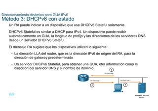 27
© 2021 Cisco y/o sus filiales. Todos los derechos reservados. Información
confidencial de Cisco
Direccionamiento dinámico para GUA IPv6
Método 3: DHCPv6 con estado
Un RA puede indicar a un dispositivo que use DHCPv6 Stateful solamente.
DHCPv6 Stateful es similar a DHCP para IPv4. Un dispositivo puede recibir
automáticamente un GUA, la longitud de prefijo y las direcciones de los servidores DNS
desde un servidor DHCPv6 Stateful.
El mensaje RA sugiere que los dispositivos utilicen lo siguiente:
• La dirección LLA del router, que es la dirección IPv6 de origen del RA, para la
dirección de gateway predeterminado
• Un servidor DHCPv6 Stateful, para obtener una GUA, otra información como la
dirección del servidor DNS y el nombre de dominio
 
