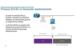 28
© 2021 Cisco y/o sus filiales. Todos los derechos reservados. Información
confidencial de Cisco
Direccionamiento dinámico para IPv6 GUAs
Proceso EUI-64 vs Generado aleatoriamente
• Cuando el mensaje RA es
SLAAC o SLAAC con DHCPv6
stateless, el cliente debe generar
su propia ID de interfaz.
• La ID de interfaz se puede crear
utilizando el proceso EUI-64 o un
número de 64 bits generado
aleatoriamente.
 