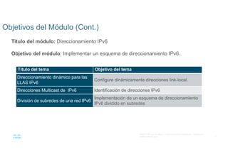 3
© 2021 Cisco y/o sus filiales. Todos los derechos reservados. Información
confidencial de Cisco
Objetivos del Módulo (Cont.)
Título del módulo: Direccionamiento IPv6
Objetivo del módulo: Implementar un esquema de direccionamiento IPv6..
Título del tema Objetivo del tema
Direccionamiento dinámico para las
LLAS IPv6
Configure dinámicamente direcciones link-local.
Direcciones Multicast de IPv6 Identificación de direcciones IPv6
División de subredes de una red IPv6
Implementación de un esquema de direccionamiento
IPv6 dividido en subredes
 