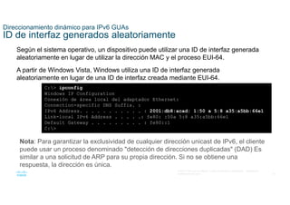 30
© 2021 Cisco y/o sus filiales. Todos los derechos reservados. Información
confidencial de Cisco
Direccionamiento dinámico para IPv6 GUAs
ID de interfaz generados aleatoriamente
Según el sistema operativo, un dispositivo puede utilizar una ID de interfaz generada
aleatoriamente en lugar de utilizar la dirección MAC y el proceso EUI-64.
A partir de Windows Vista, Windows utiliza una ID de interfaz generada
aleatoriamente en lugar de una ID de interfaz creada mediante EUI-64.
C:> ipconfig
Windows IP Configuration
Conexión de área local del adaptador Ethernet:
Connection-specific DNS Suffix. :
IPv6 Address. . . . . . . . . . . : 2001:db8:acad: 1:50 a 5:8 a35:a5bb:66e1
Link-local IPv6 Address . . . . .: fe80: :50a 5:8 a35:a5bb:66e1
Default Gateway . . . . . . . . . : fe80::1
C:>
Nota: Para garantizar la exclusividad de cualquier dirección unicast de IPv6, el cliente
puede usar un proceso denominado "detección de direcciones duplicadas" (DAD) Es
similar a una solicitud de ARP para su propia dirección. Si no se obtiene una
respuesta, la dirección es única.
 