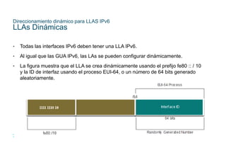 32
© 2021 Cisco y/o sus filiales. Todos los derechos reservados. Información
confidencial de Cisco
Direccionamiento dinámico para LLAS IPv6
LLAs Dinámicas
• Todas las interfaces IPv6 deben tener una LLA IPv6.
• Al igual que las GUA IPv6, las LAs se pueden configurar dinámicamente.
• La figura muestra que el LLA se crea dinámicamente usando el prefijo fe80 :: / 10
y la ID de interfaz usando el proceso EUI-64, o un número de 64 bits generado
aleatoriamente.
 