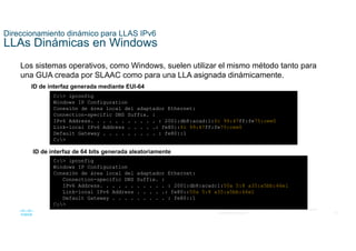 33
© 2021 Cisco y/o sus filiales. Todos los derechos reservados. Información
confidencial de Cisco
Direccionamiento dinámico para LLAS IPv6
LLAs Dinámicas en Windows
Los sistemas operativos, como Windows, suelen utilizar el mismo método tanto para
una GUA creada por SLAAC como para una LLA asignada dinámicamente.
ID de interfaz generada mediante EUI-64
C:> ipconfig
Windows IP Configuration
Conexión de área local del adaptador Ethernet:
Connection-specific DNS Suffix. :
IPv6 Address. . . . . . . . . . . : 2001:db8:acad:1:fc 99:47ff:fe75:cee0
Link-local IPv6 Address . . . . .: fe80::fc 99:47ff:fe75:cee0
Default Gateway . . . . . . . . . : fe80::1
C:>
ID de interfaz de 64 bits generada aleatoriamente
C:> ipconfig
Windows IP Configuration
Conexión de área local del adaptador Ethernet:
Connection-specific DNS Suffix. :
IPv6 Address. . . . . . . . . . . : 2001:db8:acad:1:50a 5:8 a35:a5bb:66e1
Link-local IPv6 Address . . . . .: fe80::50a 5:8 a35:a5bb:66e1
Default Gateway . . . . . . . . . : fe80::1
C:>
 