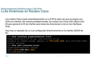 34
© 2021 Cisco y/o sus filiales. Todos los derechos reservados. Información
confidencial de Cisco
Direccionamiento Dinámico para LLAS IPv6
LLAs Dinámicas en Routers Cisco
Los routers Cisco crean automáticamente un LLA IPv6 cada vez que se asigna una
GUA a la interfaz. De manera predeterminada, los routers con Cisco IOS utilizan EUI-
64 para generar la ID de interfaz para todas las direcciones LLAs en las interfaces
IPv6.
Aquí hay un ejemplo de un LLA configurado dinámicamente en la interfaz G0/0/0 de
R1:
R1# show interface gigabitEthernet 0/0/0
GigabitEthernet0/0/0 is up, line protocol is up
Hardware is ISR4221-2x1GE, address is 7079.b392.3640 (bia 7079.b392.3640)
(Output omitted)
R1# show ipv6 interface brief
GigabitEthernet0/0/0 [up/up]
FE80::7279:B3FF:FE92:3640
2001:DB8:ACAD:1::1
 