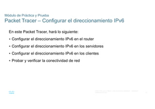 35
© 2021 Cisco y/o sus filiales. Todos los derechos reservados. Información
confidencial de Cisco
Módulo de Práctica y Prueba
Packet Tracer – Configurar el direccionamiento IPv6
En este Packet Tracer, hará lo siguiente:
 Configurar el direccionamiento IPv6 en el router
 Configurar el direccionamiento IPv6 en los servidores
 Configurar el direccionamiento IPv6 en los clientes
 Probar y verificar la conectividad de red
 