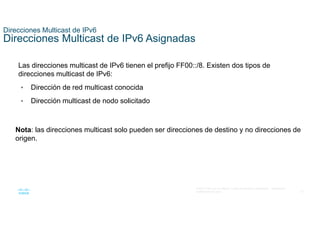 37
© 2021 Cisco y/o sus filiales. Todos los derechos reservados. Información
confidencial de Cisco
Direcciones Multicast de IPv6
Direcciones Multicast de IPv6 Asignadas
Las direcciones multicast de IPv6 tienen el prefijo FF00::/8. Existen dos tipos de
direcciones multicast de IPv6:
• Dirección de red multicast conocida
• Dirección multicast de nodo solicitado
Nota: las direcciones multicast solo pueden ser direcciones de destino y no direcciones de
origen.
 