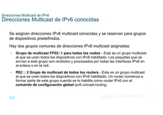 38
© 2021 Cisco y/o sus filiales. Todos los derechos reservados. Información
confidencial de Cisco
Direcciones Multicast de IPv6
Direcciones Multicast de IPv6 conocidas
Se asignan direcciones IPv6 multicast conocidas y se reservan para grupos
de dispositivos predefinidos.
Hay dos grupos comunes de direcciones IPv6 multicast asignadas:
• Grupo de multicast FF02::1 para todos los nodos - Este es un grupo multicast
al que se unen todos los dispositivos con IPv6 habilitado. Los paquetes que se
envían a este grupo son recibidos y procesados por todas las interfaces IPv6 en
el enlace o en la red.
• ff02 :: 2 Grupo de multicast de todos los routers - Este es un grupo multicast
al que se unen todos los dispositivos con IPv6 habilitado. Un router comienza a
formar parte de este grupo cuando se lo habilita como router IPv6 con el
comando de configuración global ipv6 unicast-routing.
 