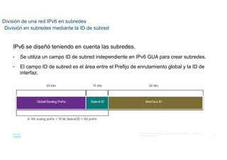 42
© 2021 Cisco y/o sus filiales. Todos los derechos reservados. Información
confidencial de Cisco
División de una red IPv6 en subredes
División en subredes mediante la ID de subred
IPv6 se diseñó teniendo en cuenta las subredes.
• Se utiliza un campo ID de subred independiente en IPv6 GUA para crear subredes.
• El campo ID de subred es el área entre el Prefijo de enrutamiento global y la ID de
interfaz.
 