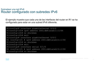 45
© 2021 Cisco y/o sus filiales. Todos los derechos reservados. Información
confidencial de Cisco
Subnetear una red IPv6
Router configurado con subredes IPv6
El ejemplo muestra que cada una de las interfaces del router en R1 se ha
configurado para estar en una subred IPv6 diferente.
R1(config)# interface gigabitethernet 0/0/0
R1(config-if)# ipv6 address 2001:db8:acad:1::1/64
R1(config-if)# no shutdown
R1(config-if)# exit
R1(config)# interface gigabitethernet 0/0/1
R1 (config-if) # ipv6 address 2001:db8:acad:2::1/64
R1(config-if)# no shutdown
R1(config-if)# exit
R1(config)# interface serial 0/1/0
R1 (config-if) # ipv6 address 2001:db8:acad:3::1/64
R1(config-if)# no shutdown
 