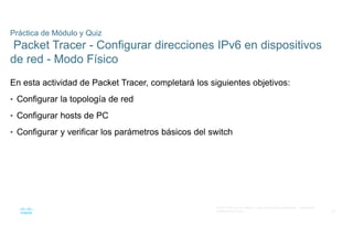 48
© 2021 Cisco y/o sus filiales. Todos los derechos reservados. Información
confidencial de Cisco
Práctica de Módulo y Quiz
Packet Tracer - Configurar direcciones IPv6 en dispositivos
de red - Modo Físico
En esta actividad de Packet Tracer, completará los siguientes objetivos:
• Configurar la topología de red
• Configurar hosts de PC
• Configurar y verificar los parámetros básicos del switch
 