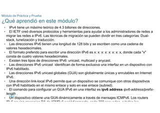 49
© 2021 Cisco y/o sus filiales. Todos los derechos reservados. Información
confidencial de Cisco
Módulo de Práctica y Prueba
¿Qué aprendió en este módulo?
• IPv4 tiene un máximo teórico de 4.3 billones de direcciones.
• El IETF creó diversos protocolos y herramientas para ayudar a los administradores de redes a
migrar las redes a IPv6. Las técnicas de migración se pueden dividir en tres categorías: Dual-
stack, tunelización y traducción.
• Las direcciones IPv6 tienen una longitud de 128 bits y se escriben como una cadena de
valores hexadecimales.
• El formato preferido para escribir una dirección IPv6 es x: x: x: x: x: x: x: x, donde cada "x"
consta de cuatro valores hexadecimales.
• Existen tres tipos de direcciones IPv6: unicast, multicast y anycast.
• Las direcciones IPv6 unicast identifican de forma exclusiva una interfaz en un dispositivo con
IPv6 habilitado.
• Las direcciones IPv6 unicast globales (GUA) son globalmente únicas y enrutables en Internet
IPv6.
• Una dirección link-local IPv6 permite que un dispositivo se comunique con otros dispositivos
con IPv6 habilitado en el mismo enlace y solo en ese enlace (subred).
• El comando para configurar un GUA IPv6 en una interfaz es ipv6 address ipv6-address/prefix-
length .
• Un dispositivo obtiene una GUA dinámicamente a través de mensajes ICMPv6. Los routers
IPv6 envían mensajes RA de ICMPv6 periódicamente, cada 200 segundos, a todos los
 