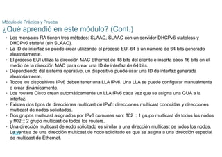 50
© 2021 Cisco y/o sus filiales. Todos los derechos reservados. Información
confidencial de Cisco
Módulo de Práctica y Prueba
¿Qué aprendió en este módulo? (Cont.)
• Los mensajes RA tienen tres métodos: SLAAC, SLAAC con un servidor DHCPv6 stateless y
DHCPv6 stateful (sin SLAAC).
• La ID de interfaz se puede crear utilizando el proceso EUI-64 o un número de 64 bits generado
aleatoriamente.
• El proceso EUI utiliza la dirección MAC Ethernet de 48 bits del cliente e inserta otros 16 bits en el
medio de la dirección MAC para crear una ID de interfaz de 64 bits.
• Dependiendo del sistema operativo, un dispositivo puede usar una ID de interfaz generada
aleatoriamente.
• Todos los dispositivos IPv6 deben tener una LLA IPv6. Una LLA se puede configurar manualmente
o crear dinámicamente.
• Los routers Cisco crean automáticamente un LLA IPv6 cada vez que se asigna una GUA a la
interfaz.
• Existen dos tipos de direcciones multicast de IPv6: direcciones multicast conocidas y direcciones
multicast de nodos solicitados.
• Dos grupos multicast asignados por IPv6 comunes son: ff02 :: 1 grupo multicast de todos los nodos
y ff02 :: 2 grupo multicast de todos los routers.
• Una dirección multicast de nodo solicitado es similar a una dirección multicast de todos los nodos.
La ventaja de una dirección multicast de nodo solicitado es que se asigna a una dirección especial
de multicast de Ethernet.
IPv6 se diseñó teniendo en cuenta las subredes. Se utiliza un campo ID de subred independiente
 