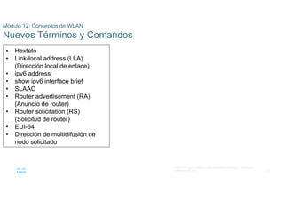 51
© 2021 Cisco y/o sus filiales. Todos los derechos reservados. Información
confidencial de Cisco
Módulo 12: Conceptos de WLAN
Nuevos Términos y Comandos
• Hexteto
• Link-local address (LLA)
(Dirección local de enlace)
• ipv6 address
• show ipv6 interface brief
• SLAAC
• Router advertisement (RA)
(Anuncio de router)
• Router solicitation (RS)
(Solicitud de router)
• EUI-64
• Dirección de multidifusión de
nodo solicitado
 