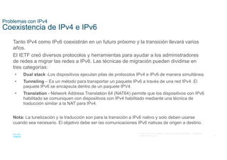 6
© 2021 Cisco y/o sus filiales. Todos los derechos reservados. Información
confidencial de Cisco
Problemas con IPv4
Coexistencia de IPv4 e IPv6
Tanto IPv4 como IPv6 coexistirán en un futuro próximo y la transición llevará varios
años.
El IETF creó diversos protocolos y herramientas para ayudar a los administradores
de redes a migrar las redes a IPv6. Las técnicas de migración pueden dividirse en
tres categorías:
• Dual stack -Los dispositivos ejecutan pilas de protocolos IPv4 e IPv6 de manera simultánea.
• Tunneling – Es un método para transportar un paquete IPv6 a través de una red IPv4. El
paquete IPv6 se encapsula dentro de un paquete IPV4.
• Translation - Network Address Translation 64 (NAT64) permite que los dispositivos con IPv6
habilitado se comuniquen con dispositivos con IPv4 habilitado mediante una técnica de
traducción similar a la NAT para IPv4.
Nota: La tunelización y la traducción son para la transición a IPv6 nativo y solo deben usarse
cuando sea necesario. El objetivo debe ser las comunicaciones IPv6 nativas de origen a destino.
 