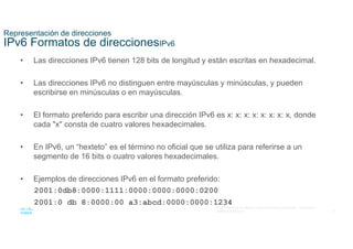 8
© 2021 Cisco y/o sus filiales. Todos los derechos reservados. Información
confidencial de Cisco
Representación de direcciones
IPv6 Formatos de direccionesIPv6
• Las direcciones IPv6 tienen 128 bits de longitud y están escritas en hexadecimal.
• Las direcciones IPv6 no distinguen entre mayúsculas y minúsculas, y pueden
escribirse en minúsculas o en mayúsculas.
• El formato preferido para escribir una dirección IPv6 es x: x: x: x: x: x: x: x, donde
cada "x" consta de cuatro valores hexadecimales.
• En IPv6, un “hexteto” es el término no oficial que se utiliza para referirse a un
segmento de 16 bits o cuatro valores hexadecimales.
• Ejemplos de direcciones IPv6 en el formato preferido:
2001:0db8:0000:1111:0000:0000:0000:0200
2001:0 db 8:0000:00 a3:abcd:0000:0000:1234
 