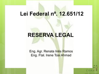 Lei Federal nº. 12.651/12
RESERVA LEGAL
Eng. Agr. Renata Inês Ramos
Eng. Ftal. Irene Tosi Ahmad
 