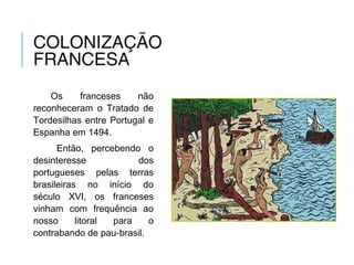 COLONIZAÇÃO
FRANCESA
Os franceses não
reconheceram o Tratado de
Tordesilhas entre Portugal e
Espanha em 1494.
Então, percebendo o
desinteresse dos
portugueses pelas terras
brasileiras no início do
século XVI, os franceses
vinham com frequência ao
nosso litoral para o
contrabando de pau-brasil.
 