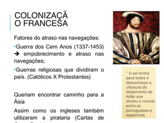 COLONIZAÇÃ
O FRANCESA
Fatores do atraso nas navegações:
•Guerra dos Cem Anos (1337-1453)
 empobrecimento e atraso nas
navegações;
•Guerras religiosas que dividiram o
país. (Católicos X Protestantes)
Queriam encontrar caminho para a
Ásia
Assim como os ingleses também
utilizaram a pirataria (Cartas de
 