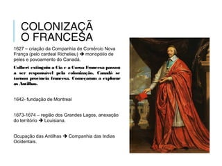 COLONIZAÇÃ
O FRANCESA
1627 – criação da Companhia de Comércio Nova
França (pelo cardeal Richelieu)  monopólio de
peles e povoamento do Canadá.
Colbert extinguiu a Cia e a Coroa Francesa passou
a ser responsável pela colonização. Canadá se
tornou província francesa. Começaram a explorar
as Antilhas.
1642- fundação de Montreal
1673-1674 – região dos Grandes Lagos, anexação
do território  Louisiana.
Ocupação das Antilhas  Companhia das Indias
Ocidentais.
 