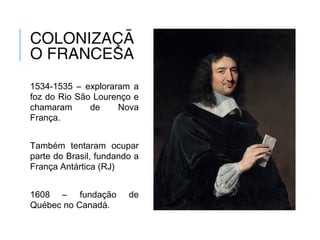 COLONIZAÇÃ
O FRANCESA
1534-1535 – exploraram a
foz do Rio São Lourenço e
chamaram de Nova
França.
Também tentaram ocupar
parte do Brasil, fundando a
França Antártica (RJ)
1608 – fundação de
Québec no Canadá.
 
