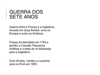 GUERRA DOS
SETE ANOS
Guerra entre a França e a Inglaterra,
travada em duas frentes: uma na
Europa e outra na América;
França foi derrotada em 1763 e
perdeu o Canadá, Pequenas
Antilhas e o leste do rio Mississipi
para a Inglaterra.
Com dívidas, vendeu a Lousiana
para os EUA em 1803.
 
