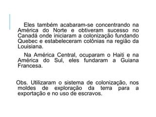 Eles também acabaram-se concentrando na
América do Norte e obtiveram sucesso no
Canadá onde iniciaram a colonização fundando
Quebec e estabeleceram colônias na região da
Louisiana.
Na América Central, ocuparam o Haiti e na
América do Sul, eles fundaram a Guiana
Francesa.
Obs. Utilizaram o sistema de colonização, nos
moldes de exploração da terra para a
exportação e no uso de escravos.
 