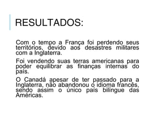 RESULTADOS:
Com o tempo a França foi perdendo seus
territórios, devido aos desastres militares
com a Inglaterra.
Foi vendendo suas terras americanas para
poder equilibrar as finanças internas do
país.
O Canadá apesar de ter passado para a
Inglaterra, não abandonou o idioma francês,
sendo assim o único país bilíngue das
Américas.
 