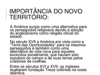IMPORTÂNCIA DO NOVO
TERRITÓRIO:
A América surgia como uma alternativa para
os perseguidos religiosos devido à adoção
do anglicanismo como religião oficial do
estado.
No século XVII a América era vista como a
“Terra das Oportunidades” para os mesmos
perseguidos e também como uma
alternativa de vida nova para aqueles
excluídos socialmente, que haviam sido
expulsos do campo e de suas terras pelos
criadores de ovelhas.
Entre os séculos XVI e XVII, os ingleses
acabaram fundação Treze colônias na costa
atlântica.
 