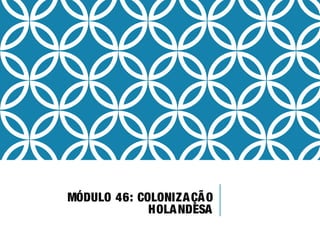 MÓDULO 46: COLONIZAÇÃO
HOLANDESA
 