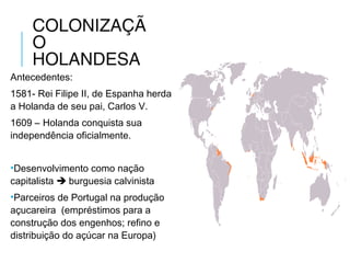 COLONIZAÇÃ
O
HOLANDESA
Antecedentes:
1581- Rei Filipe II, de Espanha herda
a Holanda de seu pai, Carlos V.
1609 – Holanda conquista sua
independência oficialmente.
•Desenvolvimento como nação
capitalista  burguesia calvinista
•Parceiros de Portugal na produção
açucareira (empréstimos para a
construção dos engenhos; refino e
distribuição do açúcar na Europa)
 