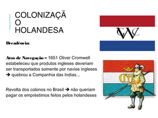 COLONIZAÇÃ
O
HOLANDESA
Decadência:
Atos de Navegação – 1651 Oliver Cromwell
estabeleceu que produtos ingleses deveriam
ser transportados somente por navios ingleses
 quebrou a Companhia das Indias...
Revolta dos colonos no Brasil  não queriam
pagar os empréstimos feitos pelos holandeses
 