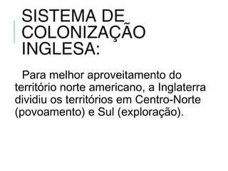 SISTEMA DE
COLONIZAÇÃO
INGLESA:
Para melhor aproveitamento do
território norte americano, a Inglaterra
dividiu os territórios em Centro-Norte
(povoamento) e Sul (exploração).
 