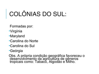 COLÔNIAS DO SUL:
Formadas por:
•Virgínia
•Maryland
•Carolina do Norte
•Carolina do Sul
•Geórgia
Obs. A própria condição geográfica favoreceu o
desenvolvimento da agricultura de gêneros
tropicais como: Tabaco, Algodão e Milho.
 
