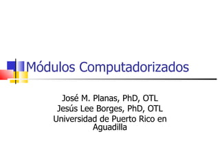Módulos Computadorizados José M. Planas, PhD, OTL Jesús Lee Borges, PhD, OTL Universidad de Puerto Rico en Aguadilla 